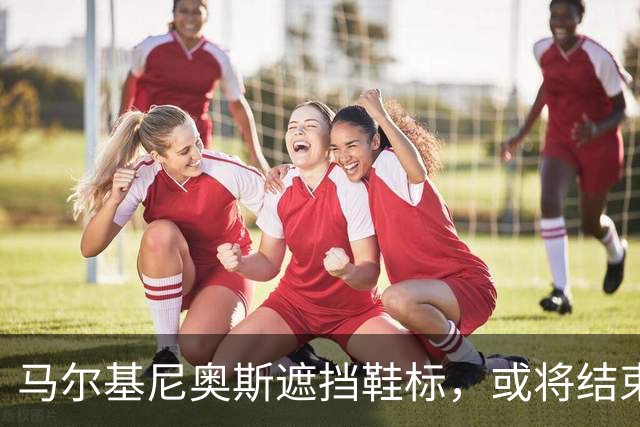 马尔基尼奥斯遮挡鞋标，或将结束与耐克的合作